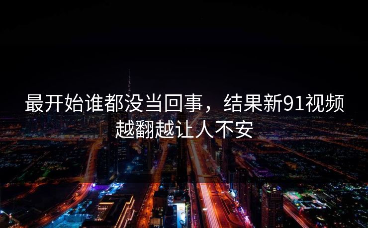 最开始谁都没当回事,结果新91视频越翻越让人不安 最开始谁都没当回事,结果新91视频越翻越让人不安
